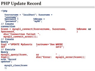 <?php
$servername = "localhost"; $username =
"username";
$password =
"password";
$dbname =
"myDB“;
// Create
connection
$conn = mysqli_connect($servername, $username,
$password,
$dbname
)
or
die("Connection failed: ".
mysqli_connect_error());
// Create
Query
$sql ="UPDATE MyGuests
SET
lastname='Doe
'
WHERE
id=2";
// Execute
Query
mysqli_query($conn,
$sql))
or
die("Error:
“ .
mysqli_error($conn));
echo “Record
updated";
mysqli_close($conn
);
 
