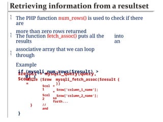  The PHP function num_rows() is used to check if there
are
more than zero rows returned
 The function fetch_assoc() puts all the
results
associative array that we can loop
through
Example
$result = mysqli_query(query,
$con);
into
an

if (mysqli_num_rows($result) >
0) {
while ($row
=
mysqli_fetch_assoc($result
))
$row['column_1_name'];
$row['column_2_name'];
{
$col
1
$col
2
//
and
=
=
so
forth...
}
}
 