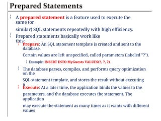  A prepared statement is a feature used to execute the
same (or
similar) SQL statements repeatedly with high efficiency.
 Prepared statements basically work like
this:
 Prepare: An SQL statement template is created and sent to the
database.
Certain values are left unspecified, called parameters (labeled "?").
 Example: INSERT INTO MyGuests VALUES(?, ?, ?)
 The database parses, compiles, and performs query optimization
on the
SQL statement template, and stores the result without executing
it
 Execute: At a later time, the application binds the values to the
parameters, and the database executes the statement. The
application
may execute the statement as many times as it wants with different
values
 
