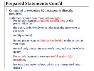  Compared to executing SQL statements directly,
prepared
statements have two main advantages:
 Prepared statements reduces parsing time as the
preparation on
the query is done only once (although the statement is
executed
multiple times)
Bound parameters minimize bandwidth to the server as
you need
to send only the parameters each time, and not the whole
query
Prepared statements are very useful against SQL
injections,
because parameter values, which are transmitted later
using a


 