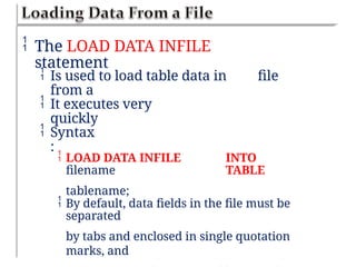  The LOAD DATA INFILE
statement
 Is used to load table data in
from a
file
 It executes very
quickly
 Syntax
:
 LOAD DATA INFILE
filename
tablename;
INTO
TABLE
 By default, data fields in the file must be
separated
by tabs and enclosed in single quotation
marks, and
 