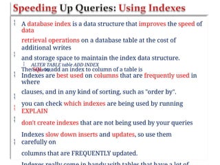  A database index is a data structure that improves the speed of
data
retrieval operations on a database table at the cost of
additional writes
and storage space to maintain the index data structure.
The SQL to add an index to column of a table is

 ALTER TABLE table ADD INDEX
(column);
 Indexes are best used on columns that are frequently used in
where
clauses, and in any kind of sorting, such as "order by".
you can check which indexes are being used by running
EXPLAIN
don't create indexes that are not being used by your queries
Indexes slow down inserts and updates, so use them
carefully on
columns that are FREQUENTLY updated.




 
