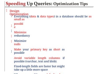  Design
Optimization
 Everything (data & data types) in a database should be as
small as
possibl
e
Minimize
redundancy
Minimize
nulls
Make your primary key as short as
possible
Avoid variable length columns if
possible (varchar, text and blob).
Fixed-length fields are faster but might
take up a little more space





 