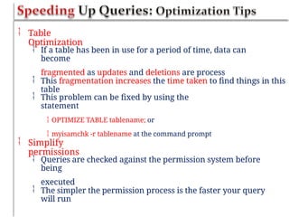  Table
Optimization
 If a table has been in use for a period of time, data can
become
fragmented as updates and deletions are process
 This fragmentation increases the time taken to find things in this
table
 This problem can be fixed by using the
statement
 OPTIMIZE TABLE tablename; or
 myisamchk -r tablename at the command prompt
 Simplify
permissions
 Queries are checked against the permission system before
being
executed
 The simpler the permission process is the faster your query
will run
 