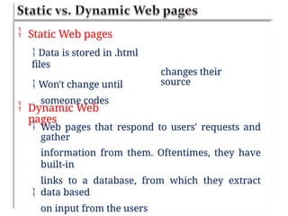  Static Web pages
 Data is stored in .html
files
 Won't change until
someone codes
changes their
source
 Dynamic Web
pages
 Web pages that respond to users' requests and
gather
information from them. Oftentimes, they have
built-in
links to a database, from which they extract
data based
on input from the users

 