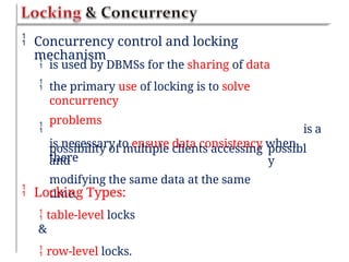  Concurrency control and locking
mechanism


is used by DBMSs for the sharing of data
the primary use of locking is to solve
concurrency
problems
is necessary to ensure data consistency when
there
 is a
possibility of multiple clients accessing
and
modifying the same data at the same
time.
possibl
y
 Locking Types:
 table-level locks
&
 row-level locks.
 
