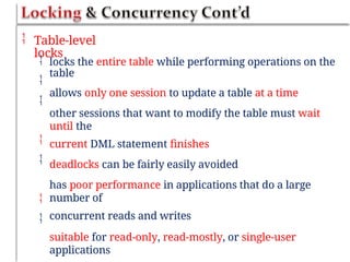  Table-level
locks



locks the entire table while performing operations on the
table
allows only one session to update a table at a time
other sessions that want to modify the table must wait
until the
current DML statement finishes
deadlocks can be fairly easily avoided
has poor performance in applications that do a large
number of
concurrent reads and writes
suitable for read-only, read-mostly, or single-user
applications




 