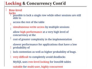  Row-level
locks
 possible to lock a single row while other sessions are still
able to
access the rest of the table
simultaneous write access by multiple sessions
allow high performance at a very high level of
concurrency at the
cost of greater complexity in the implementation
slower performance for applications that have a low
probability of
lock contention as well as higher probability of bugs.
very difficult to completely avoid deadlocks
MySQL uses row-level locking for InnoDB tables
suitable for multi-user, highly concurrent






 