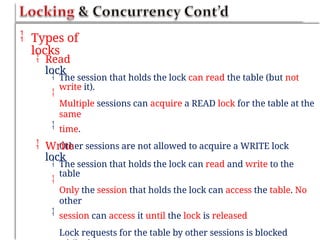  Types of
locks
 Read
lock


The session that holds the lock can read the table (but not
write it).
Multiple sessions can acquire a READ lock for the table at the
same
time.
Other sessions are not allowed to acquire a WRITE lock

 Write
lock


The session that holds the lock can read and write to the
table
Only the session that holds the lock can access the table. No
other
session can access it until the lock is released
Lock requests for the table by other sessions is blocked

 
