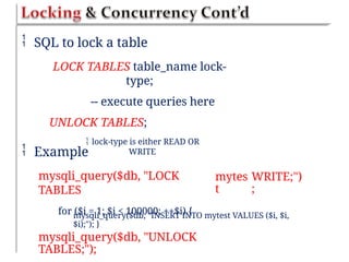  SQL to lock a table
LOCK TABLES table_name lock-
type;
-- execute queries here
UNLOCK TABLES;
 lock-type is either READ OR
WRITE
 Example
mysqli_query($db, "LOCK
TABLES
for ($i = 1; $i < 100000; ++$i) {
mytes
t
WRITE;")
;
mysqli_query($db, "INSERT INTO mytest VALUES ($i, $i,
$i);"); }
mysqli_query($db, "UNLOCK
TABLES;");
 