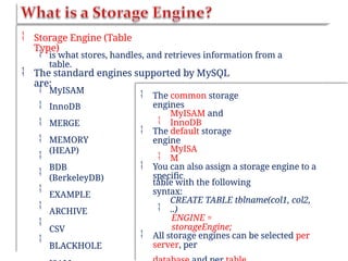  Storage Engine (Table
Type)
 is what stores, handles, and retrieves information from a
table.
 The standard engines supported by MySQL
are:










MyISAM
InnoDB
MERGE
MEMORY
(HEAP)
BDB
(BerkeleyDB)
EXAMPLE
ARCHIVE
CSV
BLACKHOLE
 The common storage
engines

MyISAM and
InnoDB
 The default storage
engine

MyISA
M
 You can also assign a storage engine to a
specific
table with the following
syntax:

CREATE TABLE tblname(col1, col2,
..)
ENGINE =
storageEngine;
 All storage engines can be selected per
server, per
 