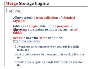  MERGE
 Allows users to treat collection of identical
MyISAM
tables as a single table for the purpose of
querying.
 There are constraints to this type, such as all
tables
needs to have the same definition.
 Example Scenario
 If you store sales transactions on your site in a daily
table, and
want to pull a report for the month, this would allow you
to
execute a query against a single table to pull all sales for
the
 