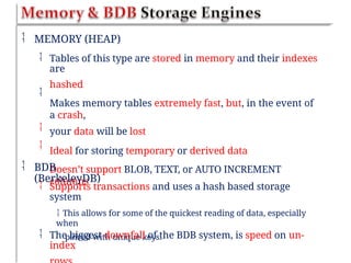  MEMORY (HEAP)
 Tables of this type are stored in memory and their indexes
are
hashed
Makes memory tables extremely fast, but, in the event of
a crash,
your data will be lost
Ideal for storing temporary or derived data
Doesn’t support BLOB, TEXT, or AUTO INCREMENT
columns



 BDB
(BerkeleyDB)
 Supports transactions and uses a hash based storage
system
 This allows for some of the quickest reading of data, especially
when
paired with unique keys.
 The biggest downfall of the BDB system, is speed on un-
index
 