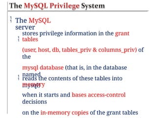  The MySQL
server

stores privilege information in the grant
tables
(user, host, db, tables_priv & columns_priv) of
the
mysql database (that is, in the database
named
mysql)
 reads the contents of these tables into
memory
when it starts and bases access-control
decisions
on the in-memory copies of the grant tables
 