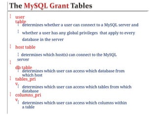  user
table


determines whether a user can connect to a MySQL server and
whether a user has any global privileges that apply to every
database in the server
 host table
 determines which host(s) can connect to the MySQL
server
db table

 determines which user can access which database from
which host
 tables_pri
v
 determines which user can access which tables from which
database
 columns_pri
v
 determines which user can access which columns within
a table
 