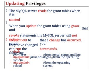  The MySQL server reads the grant tables when
it is
started
When you update the grant tables using grant
and
revoke statements the MySQL server will not
notice
they have changed

that
 To point out to
server
can run the
following
that a change has occurred,
you
commands
//from mysql command line



flush
privileges
mysqladmin flush-privileges //from the operating
system
mysqladmin
reload
//from the operating
system
 
