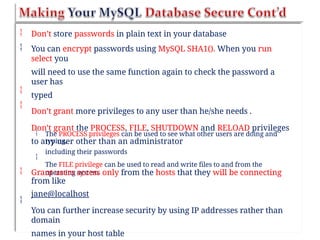 

Don’t store passwords in plain text in your database
You can encrypt passwords using MySQL SHA1(). When you run
select you
will need to use the same function again to check the password a
user has
typed
Don’t grant more privileges to any user than he/she needs .
Don’t grant the PROCESS, FILE, SHUTDOWN and RELOAD privileges
to any user other than an administrator


 The PROCESS privileges can be used to see what other users are doing and
typing,
including their passwords
The FILE privilege can be used to read and write files to and from the
operating system

 Grant users access only from the hosts that they will be connecting
from like
jane@localhost
You can further increase security by using IP addresses rather than
domain
names in your host table

 