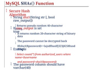  Secure Hash
Algorithm
 String sha1(String str [, bool
raw_output])
 Returns pseudo random 40-character
string
 If raw_output is set
true



It returns random 20-character string of binary
data
The password cannot be decrypted back
If(sha1($password)==lajsdf0asdfj323j8258hasd
f93q)
 Example
 Select count(*) from authorized_users where
name=$username
and password=sha1($password)
 The password column should have
varchar(40)
 