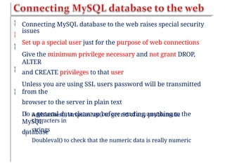 


Connecting MySQL database to the web raises special security
issues
Set up a special user just for the purpose of web connections
Give the minimum privilege necessary and not grant DROP,
ALTER
and CREATE privileges to that user
Unless you are using SSL users password will be transmitted
from the
browser to the server in plain text
Do a general data clean up before sending anything to the
MySQL
database


 Addslashes(), stripslashes() to get rid of any problematic
characters in
strings
Doubleval() to check that the numeric data is really numeric

 