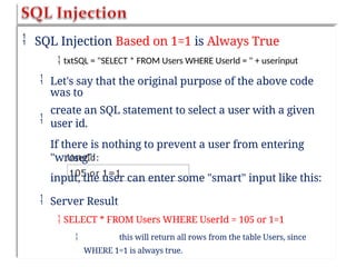 SQL Injection Based on 1=1 is Always True
 txtSQL = "SELECT * FROM Users WHERE UserId = " + userinput
 Let's say that the original purpose of the above code
was to
create an SQL statement to select a user with a given
user id.
If there is nothing to prevent a user from entering
"wrong"
input, the user can enter some "smart" input like this:

 Server Result
 SELECT * FROM Users WHERE UserId = 105 or 1=1
 this will return all rows from the table Users, since
WHERE 1=1 is always true.
 