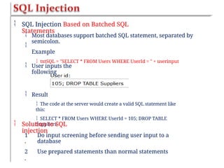  SQL Injection Based on Batched SQL
Statements


Most databases support batched SQL statement, separated by
semicolon.
Example
 txtSQL = "SELECT * FROM Users WHERE UserId = " + userinput
 User inputs the
following
 Result
 The code at the server would create a valid SQL statement like
this:
 SELECT * FROM Users WHERE UserId = 105; DROP TABLE
Suppliers
 Solution to SQL
injection
1
.
2
.
Do input screening before sending user input to a
database
Use prepared statements than normal statements
 