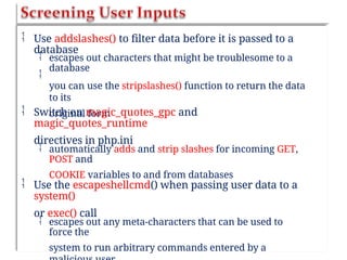  Use addslashes() to filter data before it is passed to a
database


escapes out characters that might be troublesome to a
database
you can use the stripslashes() function to return the data
to its
original form
 Switch on magic_quotes_gpc and
magic_quotes_runtime
directives in php.ini
 automatically adds and strip slashes for incoming GET,
POST and
COOKIE variables to and from databases
 Use the escapeshellcmd() when passing user data to a
system()
or exec() call
 escapes out any meta-characters that can be used to
force the
system to run arbitrary commands entered by a
 