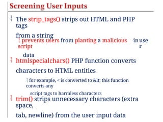  The strip_tags() strips out HTML and PHP
tags
from a string
 prevents users from planting a malicious
script
data
inuse
r
 htmlspecialchars() PHP function converts
characters to HTML entities
 for example, < is converted to < this function
converts any
script tags to harmless characters
 trim() strips unnecessary characters (extra
space,
tab, newline) from the user input data
 