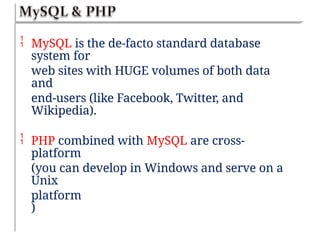  MySQL is the de-facto standard database
system for
web sites with HUGE volumes of both data
and
end-users (like Facebook, Twitter, and
Wikipedia).
 PHP combined with MySQL are cross-
platform
(you can develop in Windows and serve on a
Unix
platform
)
 
