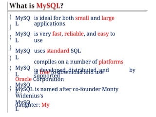 





MySQ
L
MySQ
L
MySQ
L
MySQ
L
MySQ
L
MySQ
L
is ideal for both small and large
applications
is very fast, reliable, and easy to
use
uses standard SQL
compiles on a number of platforms
is free to download and use
is developed, distributed, and
supported
by
Oracle Corporation
MySQL is named after co-founder Monty
Widenius's
daughter: My

 