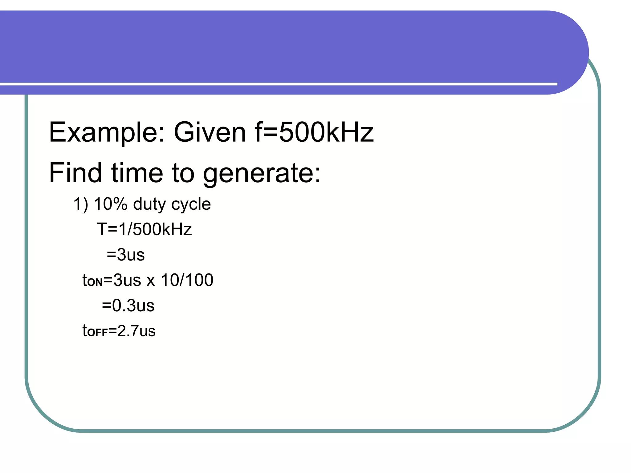 Example: Given f=500kHz Find time to generate: 1) 10% duty cycle T=1/500kHz =3us t ON =3us x 10/100 =0.3us  t OFF =2.7us 