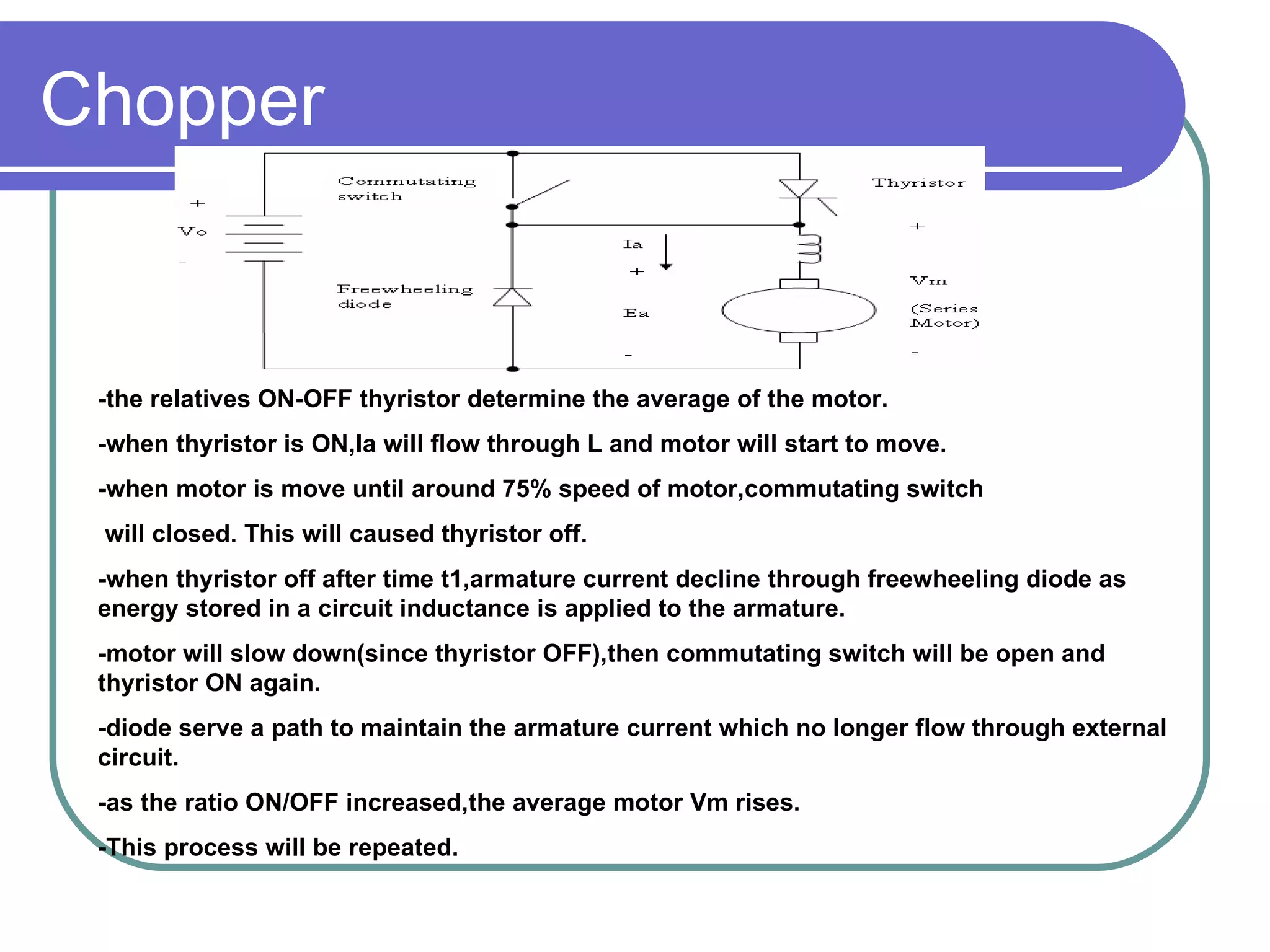 Chopper -the relatives ON-OFF thyristor determine the average of the motor. -when thyristor is ON,Ia will flow through L and motor will start to move. -when motor is move until around 75% speed of motor,commutating switch  will closed. This will caused thyristor off. -when thyristor off after time t1,armature current decline through freewheeling diode as energy stored in a circuit inductance is applied to the armature. -motor will slow down(since thyristor OFF),then commutating switch will be open and thyristor ON again. -diode serve a path to maintain the armature current which no longer flow through external circuit. -as the ratio ON/OFF increased,the average motor Vm rises. -This process will be repeated. 