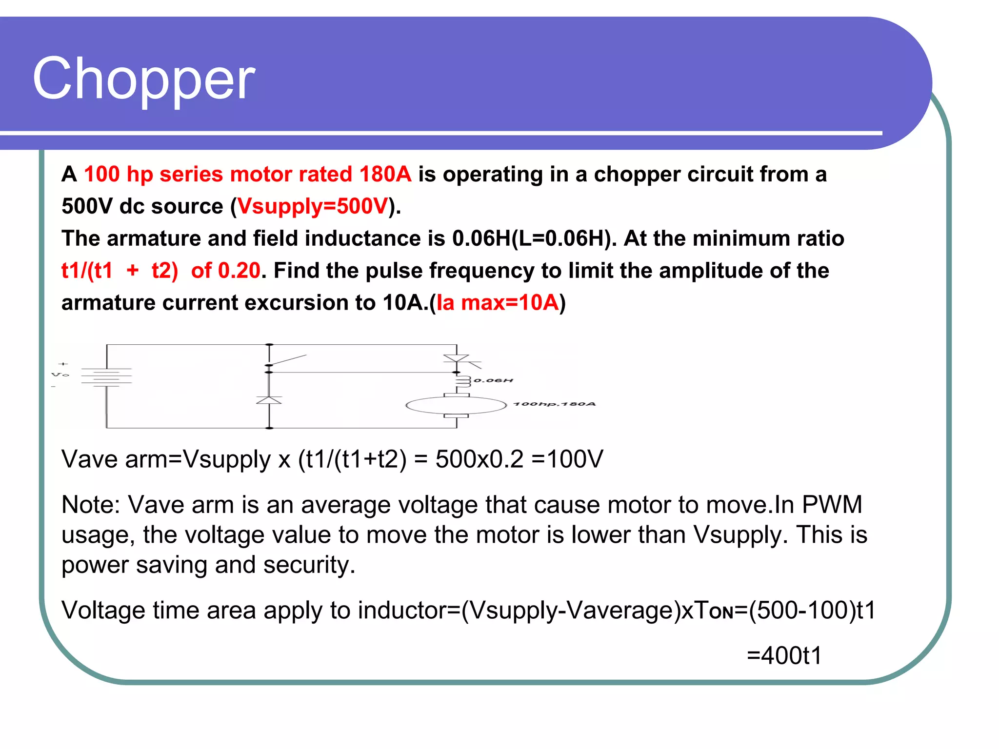 Chopper A  100 hp series motor rated 180A  is operating in a chopper circuit from a  500V dc source ( Vsupply=500V ). The armature and field inductance is 0.06H(L=0.06H). At the minimum ratio  t1/(t1  +  t2)  of 0.20 . Find the pulse frequency to limit the amplitude of the  armature current excursion to 10A.( Ia max=10A ) Vave arm=Vsupply x (t1/(t1+t2) = 500x0.2 =100V Note: Vave arm is an average voltage that cause motor to move.In PWM usage, the voltage value to move the motor is lower than Vsupply. This is power saving and security. Voltage time area apply to inductor=(Vsupply-Vaverage)xT ON =(500-100)t1 =400t1 