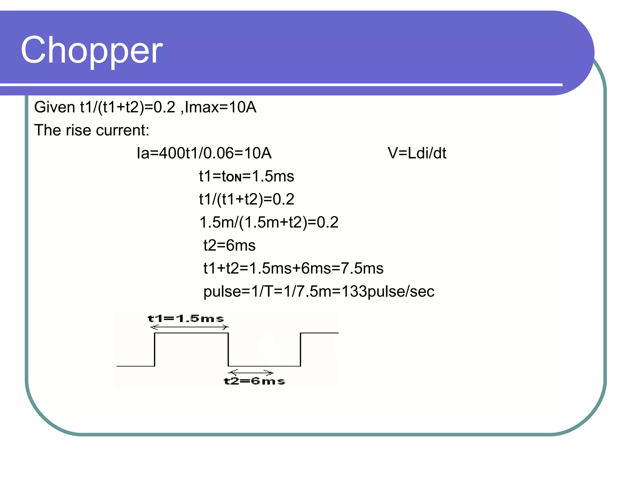Chopper Given t1/(t1+t2)=0.2 ,Imax=10A The rise current: Ia=400t1/0.06=10A  V=Ldi/dt t1=t ON =1.5ms t1/(t1+t2)=0.2 1.5m/(1.5m+t2)=0.2 t2=6ms t1+t2=1.5ms+6ms=7.5ms pulse=1/T=1/7.5m=133pulse/sec 