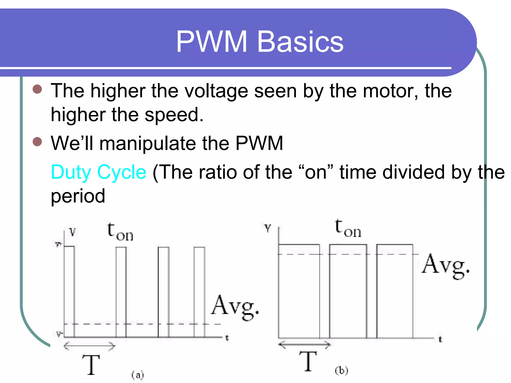 PWM Basics The higher the voltage seen by the motor, the higher the speed. We’ll manipulate the PWM  Duty Cycle  ( The ratio of the “on” time divided by the period  