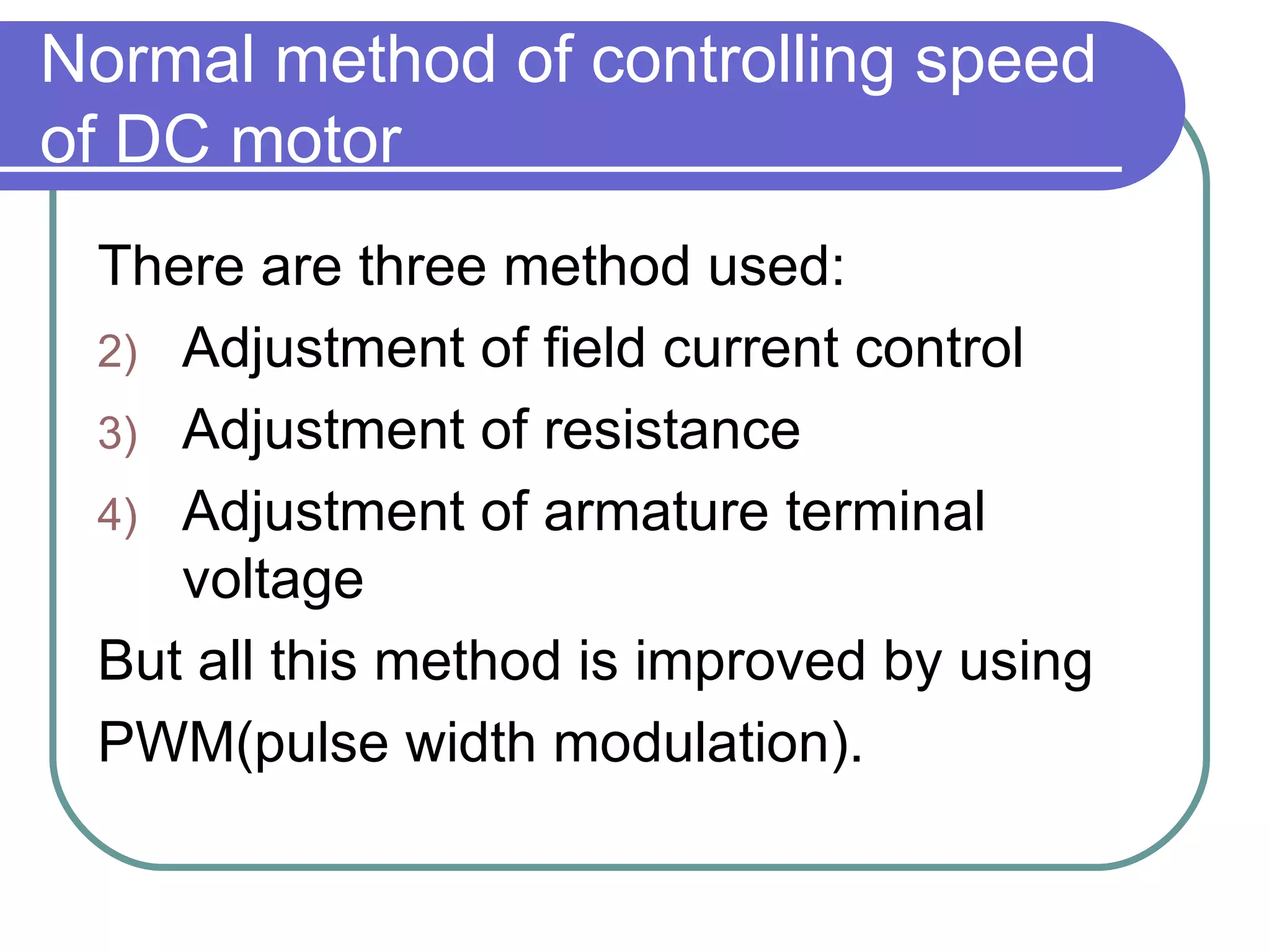 Normal method of controlling speed of DC motor There are three method used: Adjustment of field current control Adjustment of resistance Adjustment of armature terminal voltage But all this method is improved by using  PWM(pulse width modulation). 