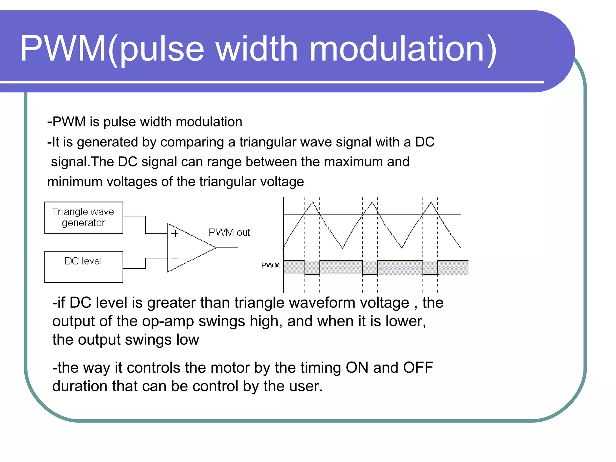 PWM(pulse width modulation) - PWM is pulse width modulation -It is generated by comparing a triangular wave signal with a DC signal.The DC signal can range between the maximum and  minimum voltages of the triangular voltage -if DC level is greater than triangle waveform voltage , the output of the op-amp swings high, and when it is lower, the output swings low -the way it controls the motor by the timing ON and OFF duration that can be control by the user. 