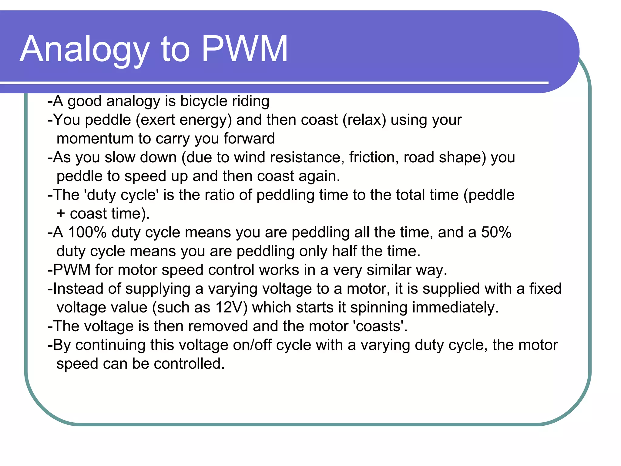 Analogy to PWM -A good analogy is bicycle riding  -You peddle (exert energy) and then coast (relax) using your  momentum to carry you forward  -As you slow down (due to wind resistance, friction, road shape) you  peddle to speed up and then coast again.   -The 'duty cycle' is the ratio of peddling time to the total time (peddle  + coast time).   -A 100% duty cycle means you are peddling all the time, and a 50%  duty cycle means you are peddling only half the time.  -PWM for motor speed control works in a very similar way.  -Instead of supplying a varying voltage to a motor, it is supplied with a fixed  voltage value (such as 12V) which starts it spinning immediately.   -The voltage is then removed and the motor 'coasts'.   -By continuing this voltage on/off cycle with a varying duty cycle, the motor  speed can be controlled.  