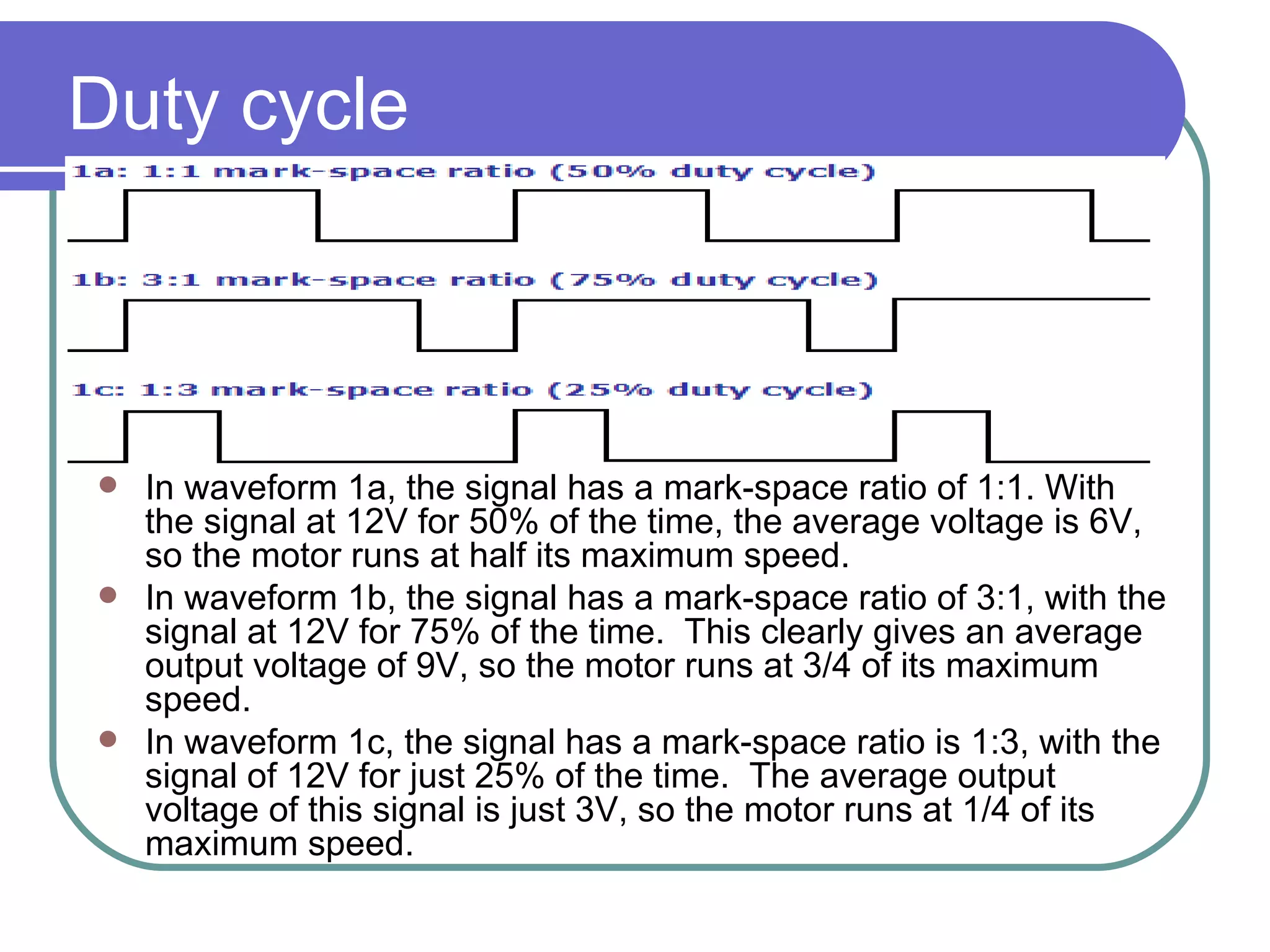 Duty cycle In waveform 1a, the signal has a mark-space ratio of 1:1. With the signal at 12V for 50% of the time, the average voltage is 6V, so the motor runs at half its maximum speed.  In waveform 1b, the signal has a mark-space ratio of 3:1, with the signal at 12V for 75% of the time.  This clearly gives an average output voltage of 9V, so the motor runs at 3/4 of its maximum speed.  In waveform 1c, the signal has a mark-space ratio is 1:3, with the signal of 12V for just 25% of the time.  The average output voltage of this signal is just 3V, so the motor runs at 1/4 of its maximum speed.  