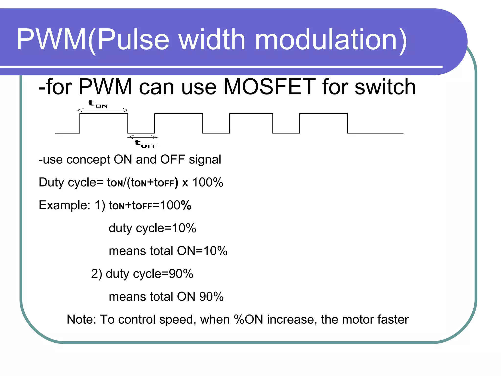 PWM(Pulse width modulation) -for PWM can use MOSFET for switch -use concept ON and OFF signal  Duty cycle= t ON /(t ON +t OFF )  x 100% Example: 1) t ON +t OFF =100 % duty cycle=10% means total ON=10% 2) duty cycle=90% means total ON 90% Note: To control speed, when %ON increase, the motor faster 