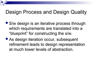 Design Process and Design Quality
 S/w design is an iterative process through
which requirements are translated into a
“blueprint” for constructing the s/w.
 As design iteration occur, subsequent
refinement leads to design representation
at much lower levels of abstraction.
 