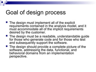 Goal of design process
 The design must implement all of the explicit
requirements contained in the analysis model, and it
must accommodate all of the implicit requirements
desired by the customer.
 The design must be a readable, understandable guide
for those who generate code and for those who test
and subsequently support the software.
 The design should provide a complete picture of the
software, addressing the data, functional, and
behavioral domains from an implementation
perspective.
 