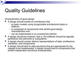 Quality Guidelines
Characteristics of good design
 A design should exhibit an architecture that
 as been created using recognizable architectural styles or
patterns,
 is composed of components that exhibit good design
characteristics and
 can be implemented in an evolutionary fashion
 A design should be modular; that is, the software should be logically
partitioned into elements or subsystems
 A design should contain distinct representations of data, architecture,
interfaces, and components.
 A design should lead to data structures that are appropriate for the
classes to be implemented. A design should lead to components that
exhibit independent functional characteristics
 