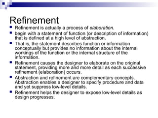 Refinement
 Refinement is actually a process of elaboration.
 begin with a statement of function (or description of information)
that is defined at a high level of abstraction.
 That is, the statement describes function or information
conceptually but provides no information about the internal
workings of the function or the internal structure of the
information.
 Refinement causes the designer to elaborate on the original
statement, providing more and more detail as each successive
refinement (elaboration) occurs.
 Abstraction and refinement are complementary concepts.
Abstraction enables a designer to specify procedure and data
and yet suppress low-level details.
 Refinement helps the designer to expose low-level details as
design progresses.
 