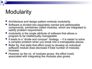 Modularity
 Architecture and design pattern embody modularity.
 Software is divided into separately named and addressable
components, sometimes called modules, which are integrated to
satisfy problem requirement.
 modularity is the single attribute of software that allows a
program to be intellectually manageable
 It leads to a “divide and conquer” strategy. – it is easier to solve
a complex problem when you break into a manageable pieces.
 Refer fig. that state that effort (cost) to develop an individual
software module does decrease if total number of modules
increase.
 However as the no. of modules grows, the effort (cost)
associated with integrating the modules also grows.
 