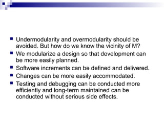  Undermodularity and overmodularity should be
avoided. But how do we know the vicinity of M?
 We modularize a design so that development can
be more easily planned.
 Software increments can be defined and delivered.
 Changes can be more easily accommodated.
 Testing and debugging can be conducted more
efficiently and long-term maintained can be
conducted without serious side effects.
 