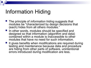 Information Hiding
 The principle of information hiding suggests that
modules be "characterized by design decisions that
(each) hides from all others modules.“
 In other words, modules should be specified and
designed so that information (algorithm and data)
contained within a module is inaccessible to other
modules that have no need for such information.
 It gives benefits when modifications are required during
testing and maintenance because data and procedure
are hiding from other parts of software, unintentional
errors introduced during modification are less.
 