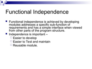 Functional Independence
 Functional independence is achieved by developing
modules addresses a specific sub-function of
requirements and has a simple interface when viewed
from other parts of the program structure.
 Independence is important –
 Easier to develop
 Easier to Test and maintain
 Reusable module.
 