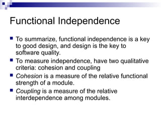 Functional Independence
 To summarize, functional independence is a key
to good design, and design is the key to
software quality.
 To measure independence, have two qualitative
criteria: cohesion and coupling
 Cohesion is a measure of the relative functional
strength of a module.
 Coupling is a measure of the relative
interdependence among modules.
 