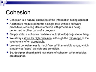 Cohesion
 Cohesion is a natural extension of the information hiding concept
 A cohesive module performs a single task within a software
procedure, requiring little interaction with procedures being
performed in other parts of a program
 Simply state, a cohesive module should (ideally) do just one thing.
 We always strive for high cohesion, although the mid-range of the
spectrum is often acceptable.
 Low-end cohesiveness is much "worse" than middle range, which
is nearly as "good" as high-end cohesion.
 So. designer should avoid low levels of cohesion when modules
are designed.
 