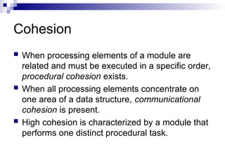 Cohesion
 When processing elements of a module are
related and must be executed in a specific order,
procedural cohesion exists.
 When all processing elements concentrate on
one area of a data structure, communicational
cohesion is present.
 High cohesion is characterized by a module that
performs one distinct procedural task.
 